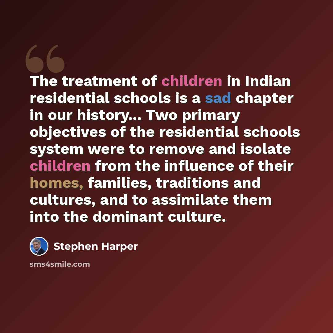 “The treatment of children in Indian residential schools is a sad chapter in our history... Two primary objectives of the residential schools system were to remove and isolate children from the influence of their homes, families, traditions and cultures, and to assimilate them into the dominant…” quote by Stephen Harper