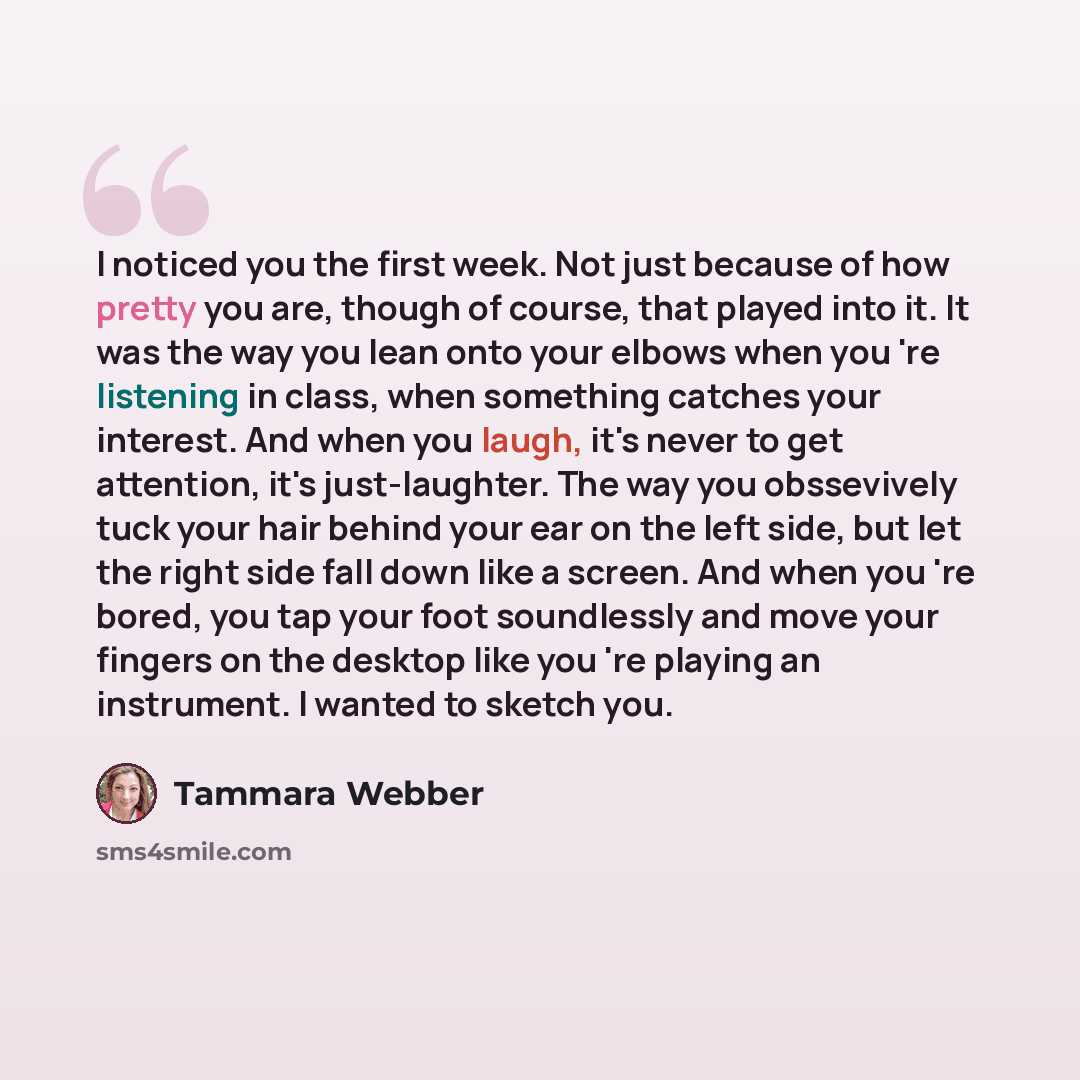“I noticed you the first week. Not just because of how pretty you are, though of course, that played into it. It was the way you lean onto your elbows when you 're listening in class, when something catches your interest. And when you laugh, it's never to get attention, it's just-laughter. The way…” quote by Tammara Webber