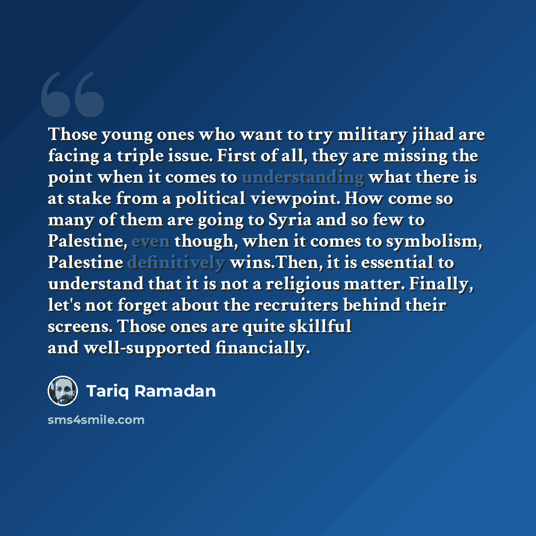 “Those young ones who want to try military jihad are facing a triple issue. First of all, they are missing the point when it comes to understanding what there is at stake from a political viewpoint. How come so many of them are going to Syria and so few to Palestine, even though, when it comes to…” quote by Tariq Ramadan