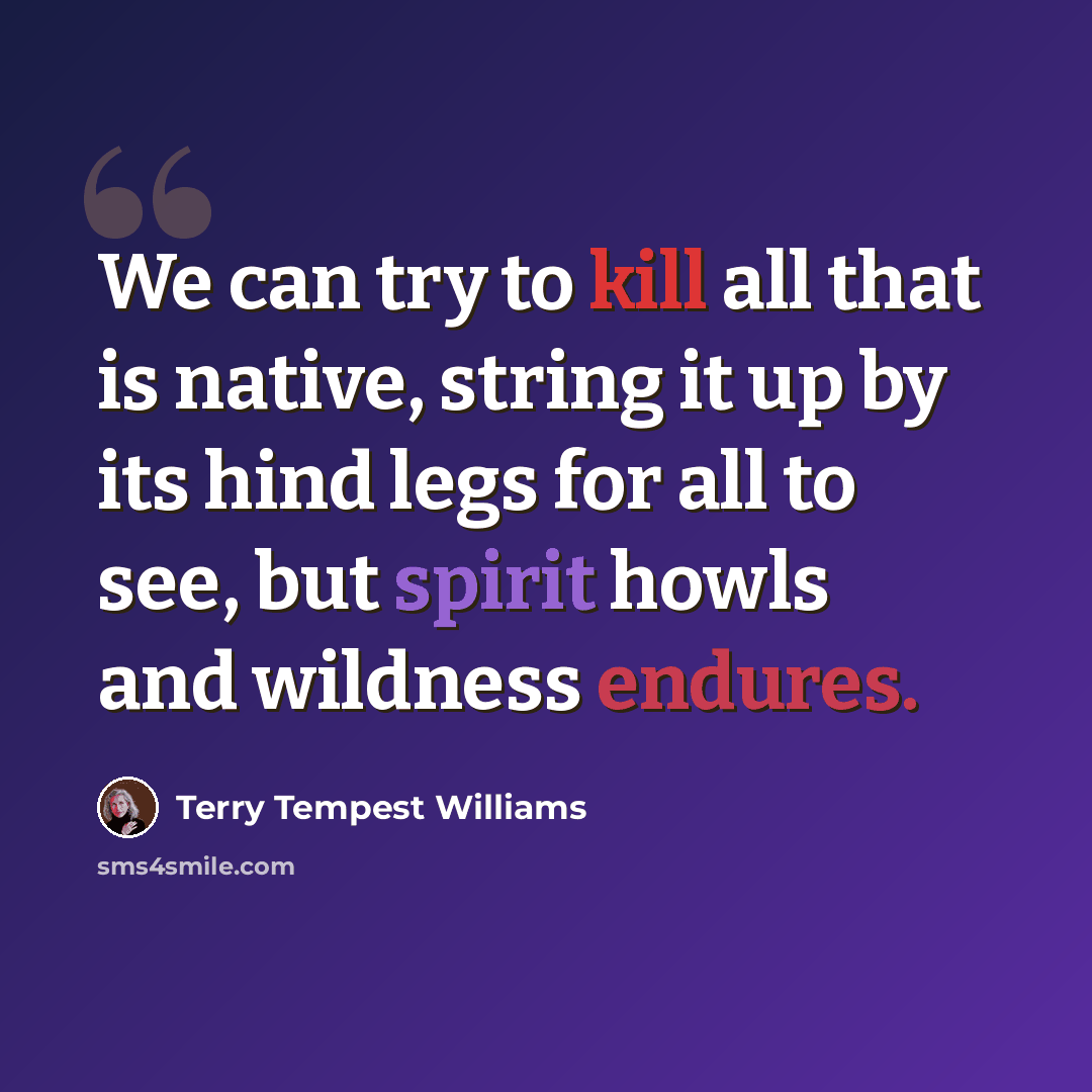 “We can try to kill all that is native, string it up by its hind legs for all to see, but spirit howls and wildness endures.” quote by Terry Tempest Williams