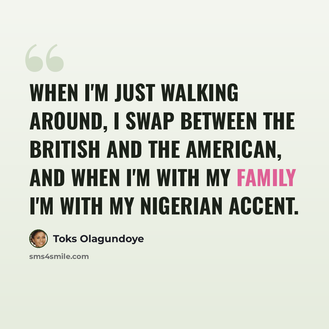 “When I'm just walking around, I swap between the British and the American, and when I'm with my family I'm with my Nigerian accent.” quote by Toks Olagundoye