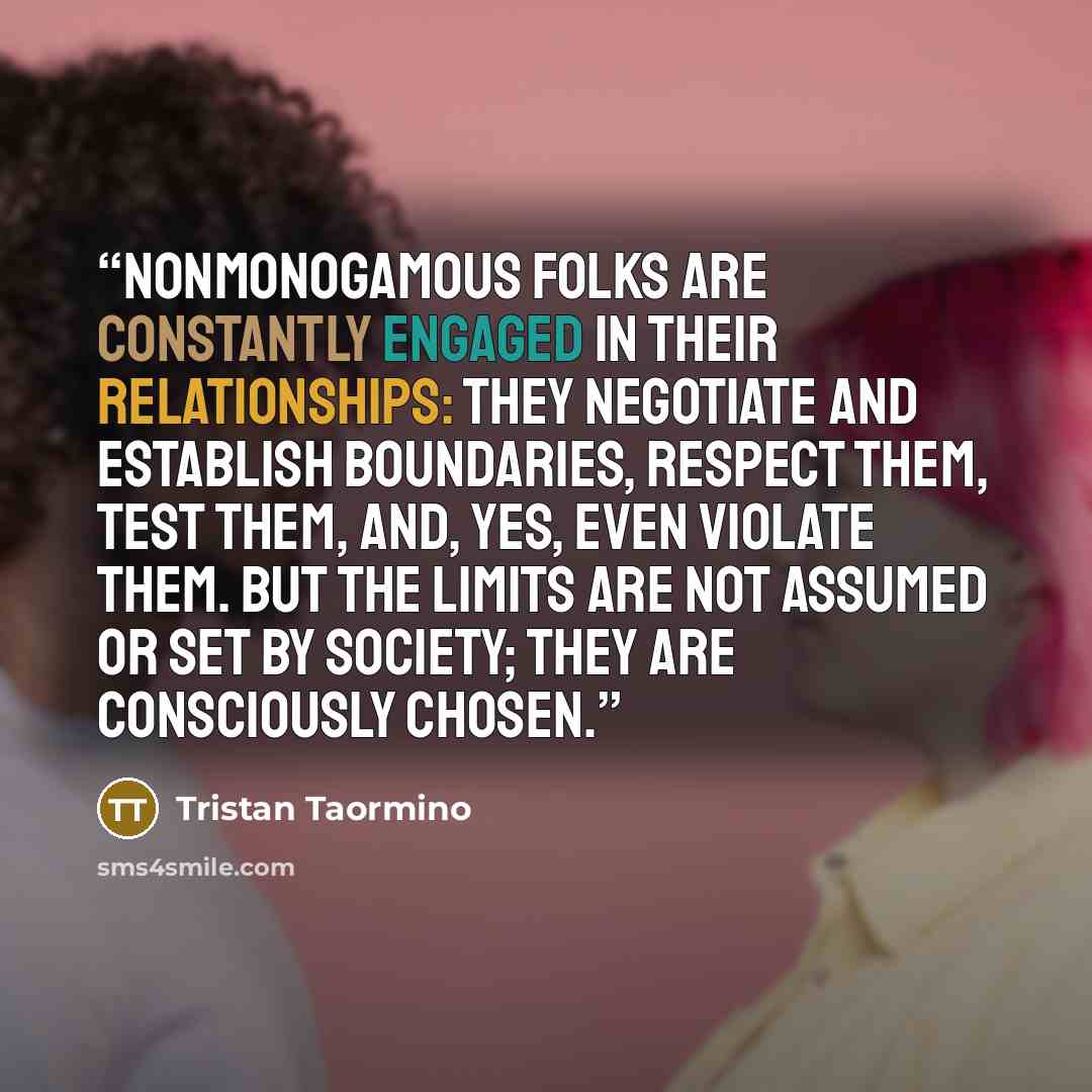 “Nonmonogamous folks are constantly engaged in their relationships: they negotiate and establish boundaries, respect them, test them, and, yes, even violate them. But the limits are not assumed or set by society; they are consciously chosen.” quote by Tristan Taormino
