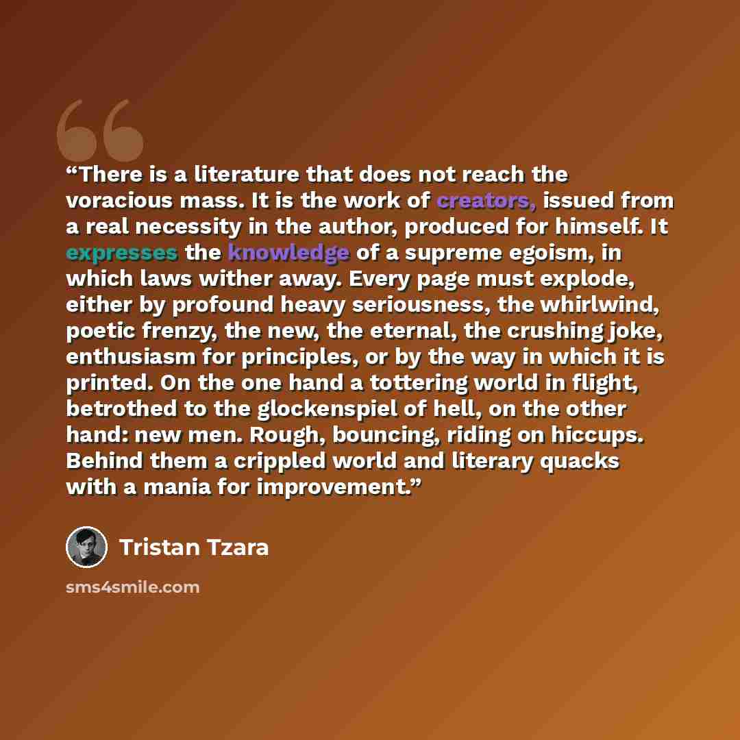 “There is a literature that does not reach the voracious mass. It is the work of creators, issued from a real necessity in the author, produced for himself. It expresses the knowledge of a supreme egoism, in which laws wither away. Every page must explode, either by profound heavy seriousness, the…” quote by Tristan Tzara