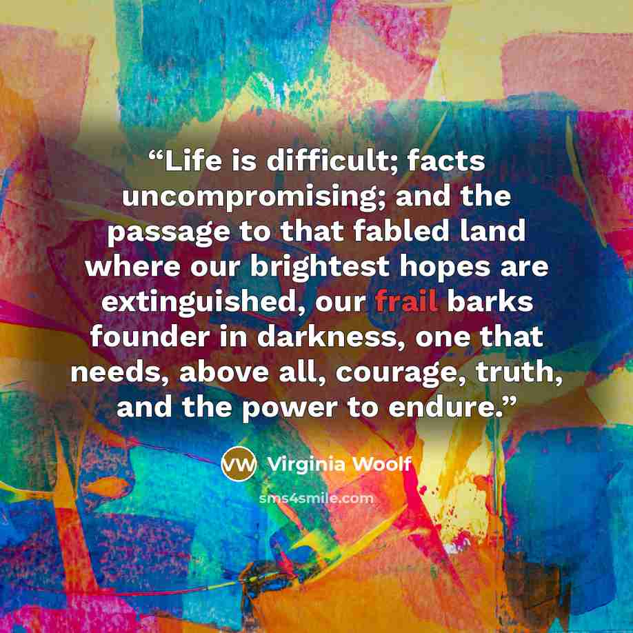 “Life is difficult; facts uncompromising; and the passage to that fabled land where our brightest hopes are extinguished, our frail barks founder in darkness, one that needs, above all, courage, truth, and the power to endure.” quote by Virginia Woolf