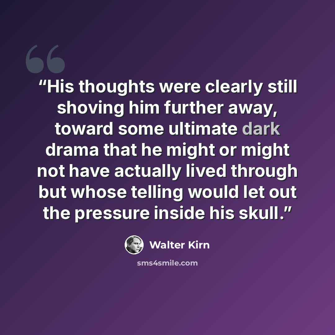 “His thoughts were clearly still shoving him further away, toward some ultimate dark drama that he might or might not have actually lived through but whose telling would let out the pressure inside his skull.” quote by Walter Kirn