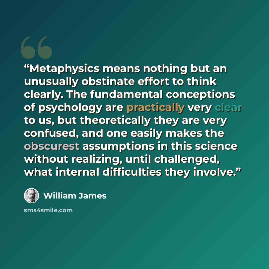 “Metaphysics means nothing but an unusually obstinate effort to think clearly. The fundamental conceptions of psychology are practically very clear to us, but theoretically they are very confused, and one easily makes the obscurest assumptions in this science without realizing, until challenged…” quote by William James