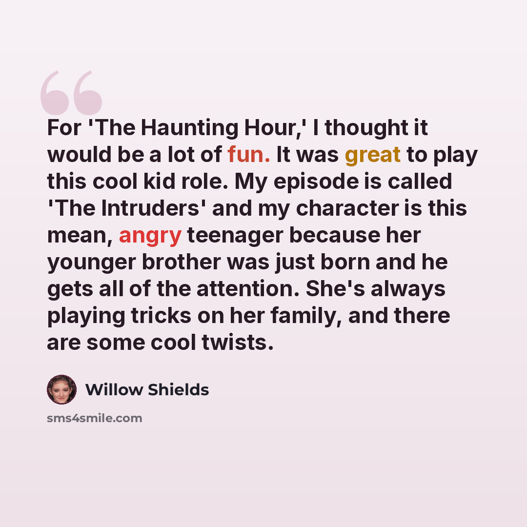 “For 'The Haunting Hour,' I thought it would be a lot of fun. It was great to play this cool kid role. My episode is called 'The Intruders' and my character is this mean, angry teenager because her younger brother was just born and he gets all of the attention. She's always playing tricks on her…” quote by Willow Shields