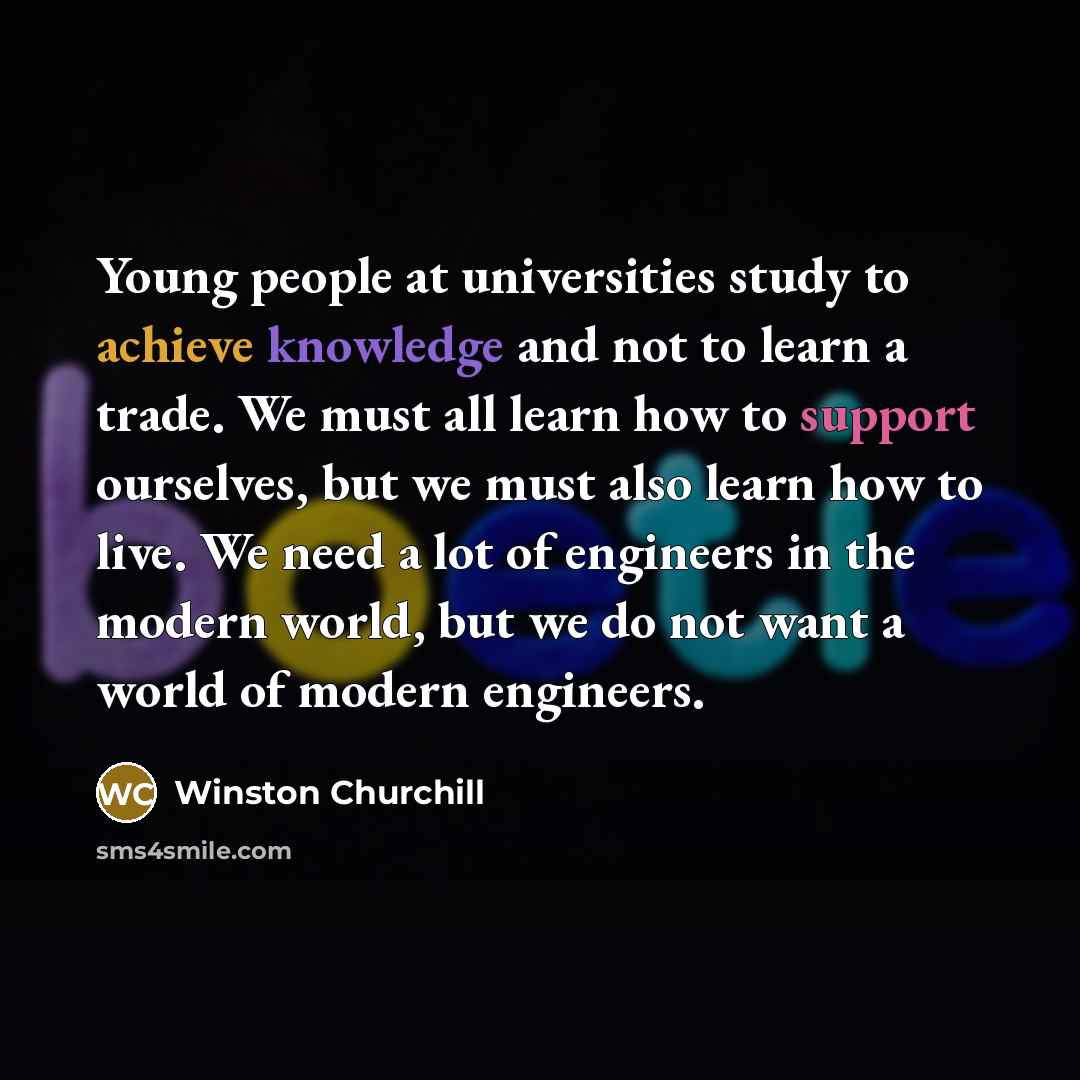 “Young people at universities study to achieve knowledge and not to learn a trade. We must all learn how to support ourselves, but we must also learn how to live. We need a lot of engineers in the modern world, but we do not want a world of modern engineers.” quote by Winston Churchill