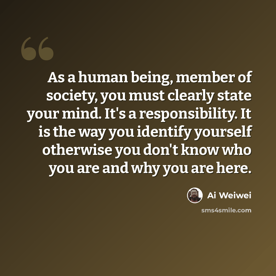 “As a human being, member of society, you must clearly state your mind. It's a responsibility. It is the way you identify yourself otherwise you don't know who you are and why you are here.” quote by Ai Weiwei