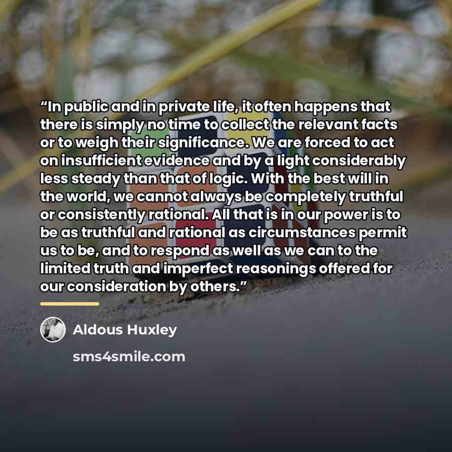 “In public and in private life, it often happens that there is simply no time to collect the relevant facts or to weigh their significance. We are forced to act on insufficient evidence and by a light considerably less steady than that of logic. With the best will in the world, we cannot always be…” quote by Aldous Huxley