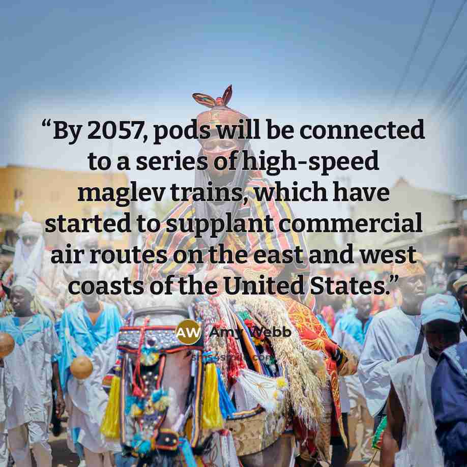 “By 2057, pods will be connected to a series of high-speed maglev trains, which have started to supplant commercial air routes on the east and west coasts of the United States.” quote by Amy Webb