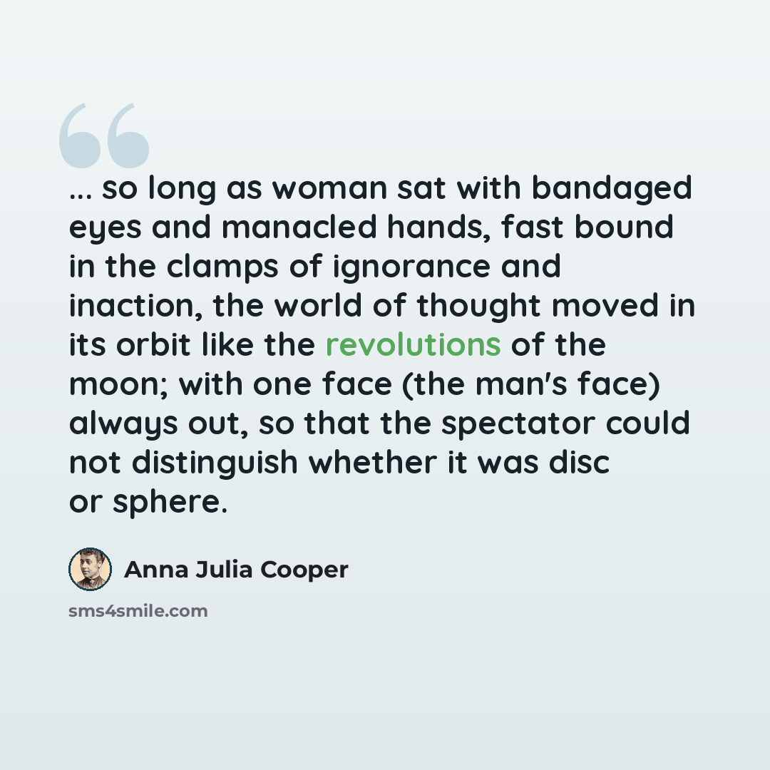 “... so long as woman sat with bandaged eyes and manacled hands, fast bound in the clamps of ignorance and inaction, the world of thought moved in its orbit like the revolutions of the moon; with one face (the man's face) always out, so that the spectator could not distinguish whether it was disc…” quote by Anna Julia Cooper