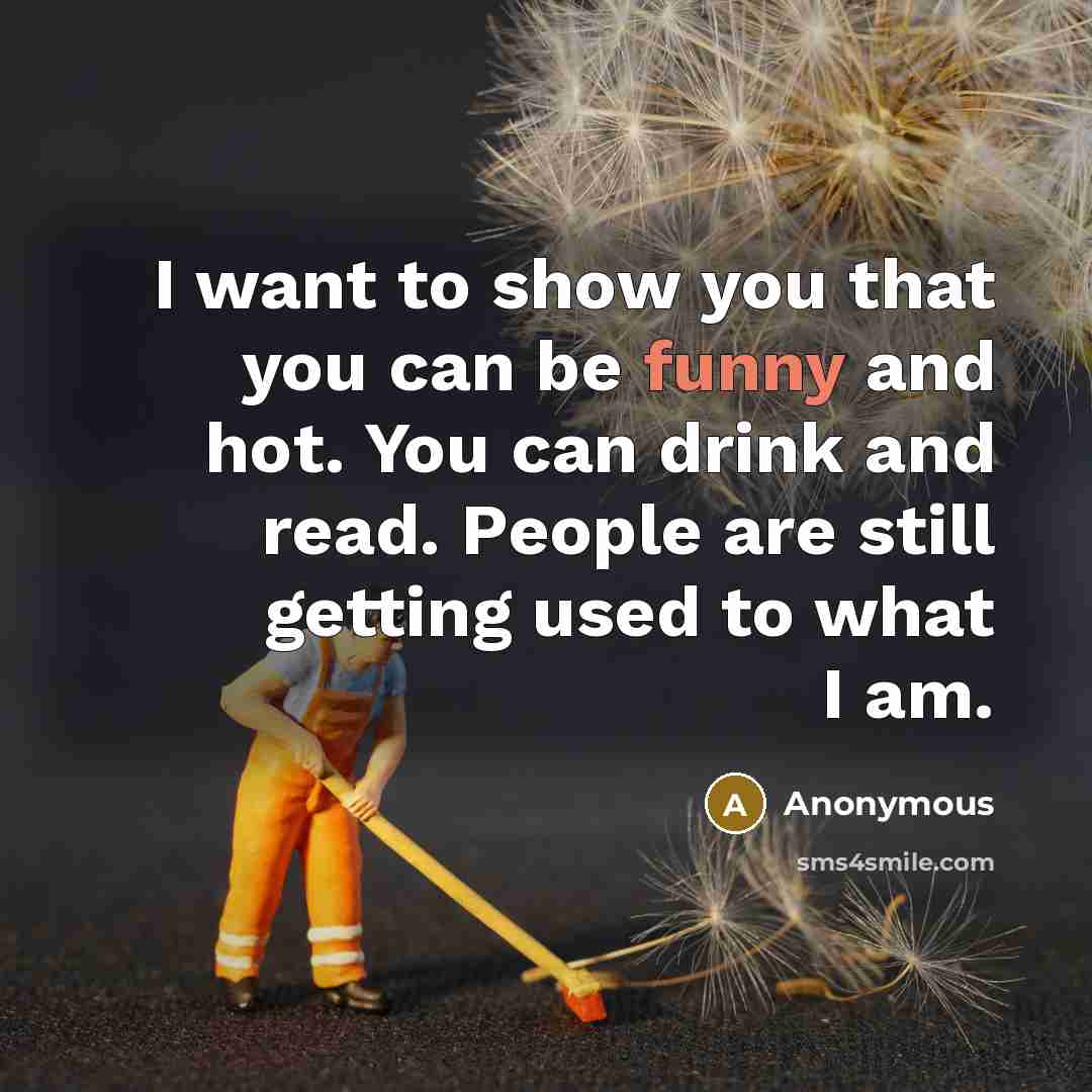 “I want to show you that you can be funny and hot. You can drink and read. People are still getting used to what I am.” quote by Anonymous