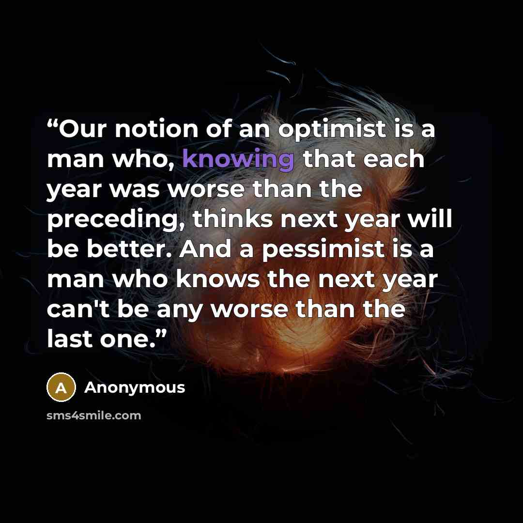 “Our notion of an optimist is a man who, knowing that each year was worse than the preceding, thinks next year will be better. And a pessimist is a man who knows the next year can't be any worse than the last one.” quote by Anonymous