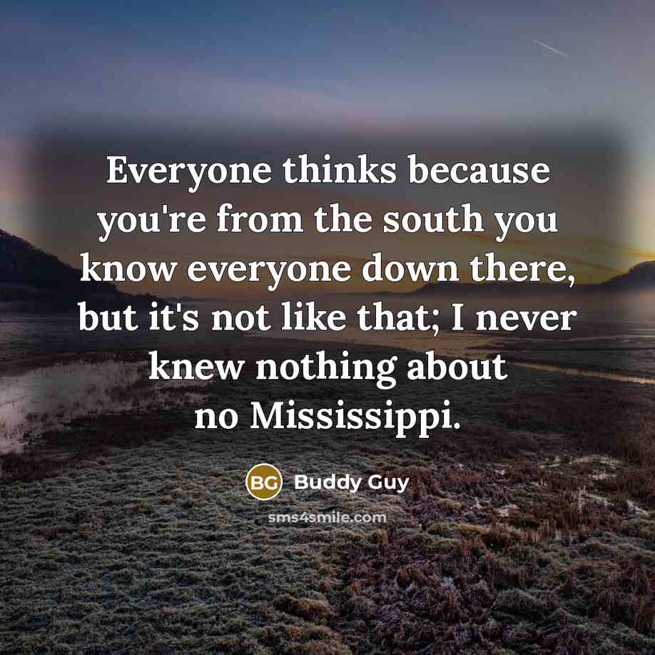 “Everyone thinks because you're from the south you know everyone down there, but it's not like that; I never knew nothing about no Mississippi.” quote by Buddy Guy
