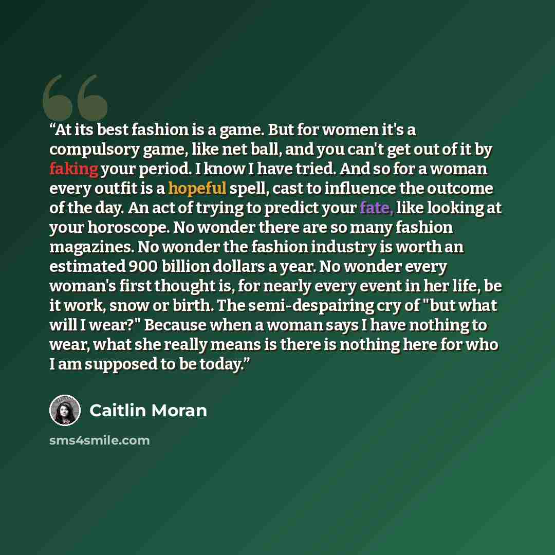 “At its best fashion is a game. But for women it's a compulsory game, like net ball, and you can't get out of it by faking your period. I know I have tried. And so for a woman every outfit is a hopeful spell, cast to influence the outcome of the day. An act of trying to predict your fate, like…” quote by Caitlin Moran