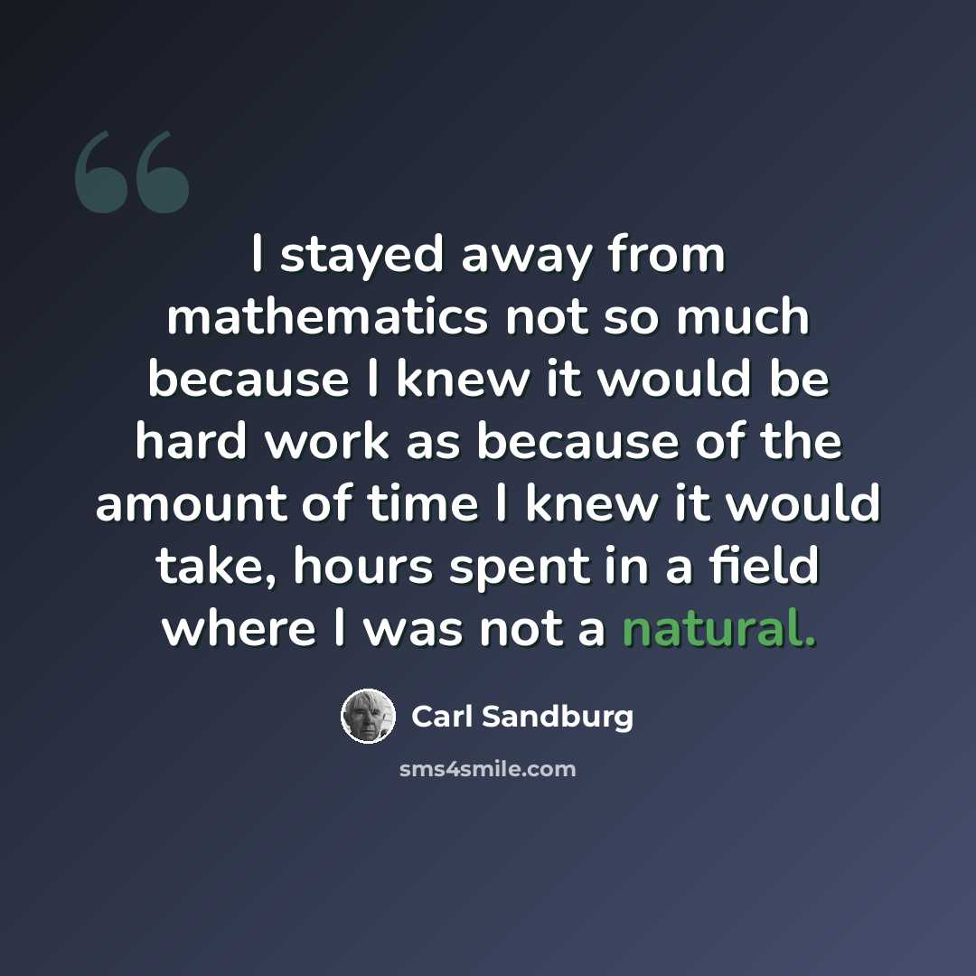 “I stayed away from mathematics not so much because I knew it would be hard work as because of the amount of time I knew it would take, hours spent in a field where I was not a natural.” quote by Carl Sandburg