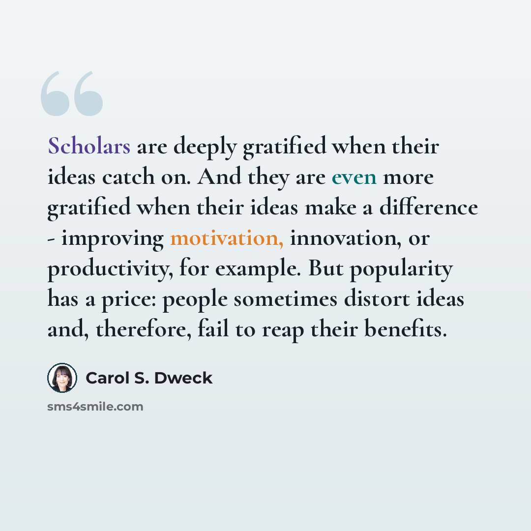 “Scholars are deeply gratified when their ideas catch on. And they are even more gratified when their ideas make a difference - improving motivation, innovation, or productivity, for example. But popularity has a price: people sometimes distort ideas and, therefore, fail to reap their benefits.” quote by Carol S. Dweck