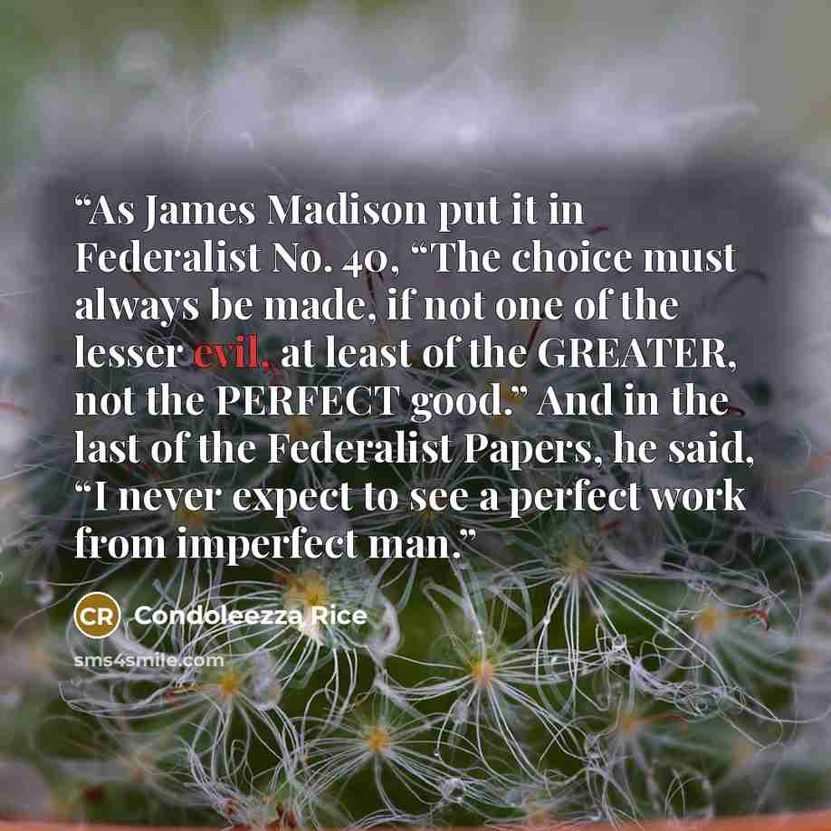 “As James Madison put it in Federalist No. 40, “The choice must always be made, if not one of the lesser evil, at least of the GREATER, not the PERFECT good.” And in the last of the Federalist Papers, he said, “I never expect to see a perfect work from imperfect man.” quote by Condoleezza Rice
