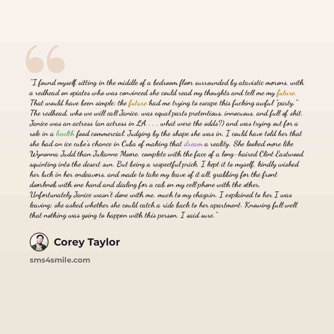 “I found myself sitting in the middle of a bedroom floor surrounded by atavistic morons, with a redhead on opiates who was convinced she could read my thoughts and tell me my future. That would have been simple: the future had me trying to escape this fucking awful “party.” The redhead, who we will…” quote by Corey Taylor