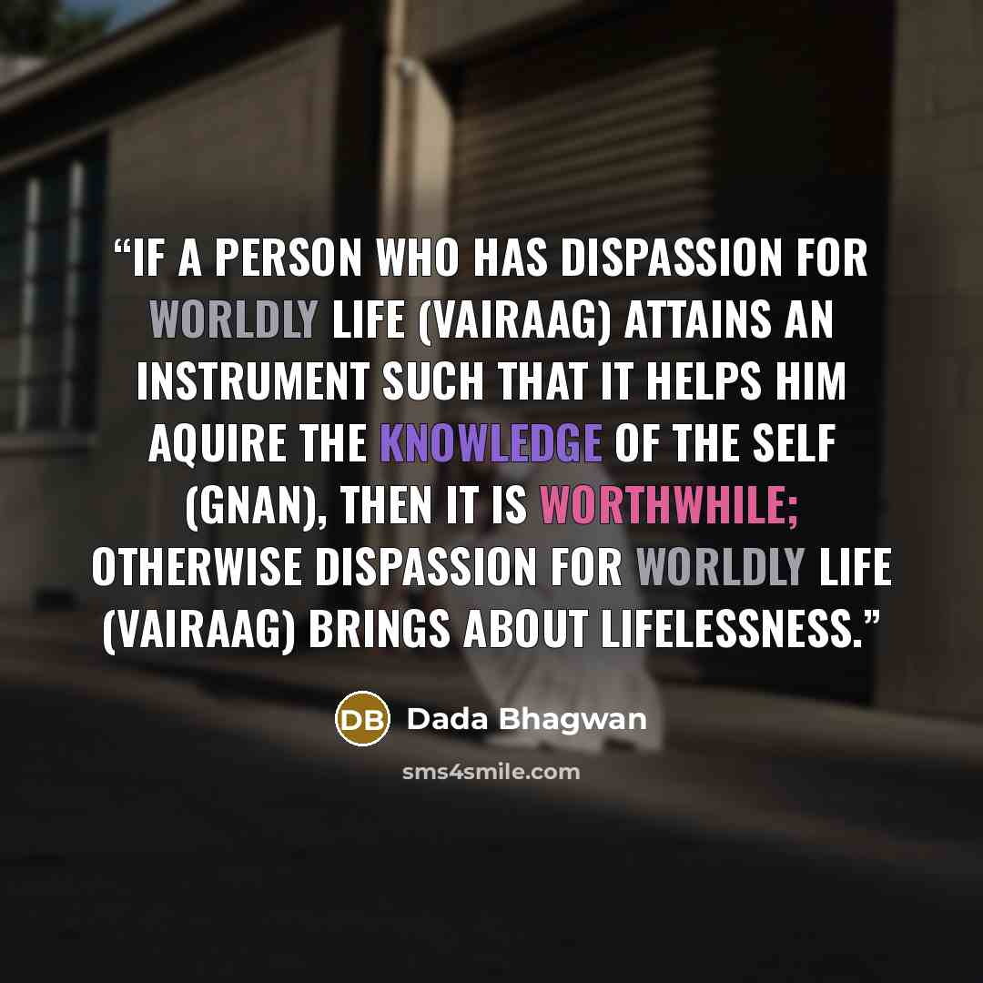 “If a person who has dispassion for worldly life (vairaag) attains an instrument such that it helps him aquire the Knowledge of the Self (Gnan), then it is worthwhile; otherwise dispassion for worldly life (vairaag) brings about lifelessness.” quote by Dada Bhagwan