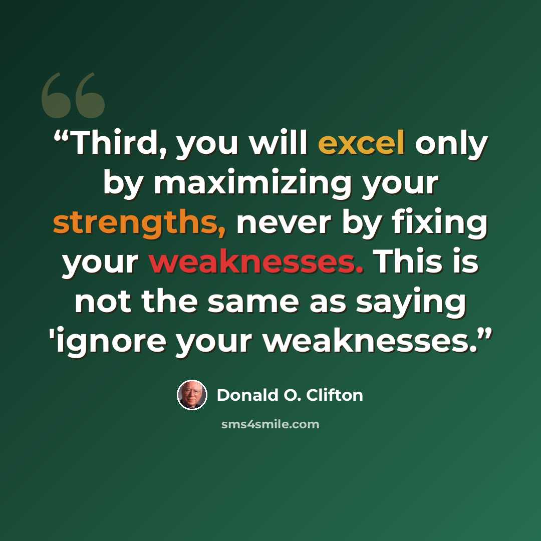 “Third, you will excel only by maximizing your strengths, never by fixing your weaknesses. This is not the same as saying 'ignore your weaknesses.” quote by Donald O. Clifton