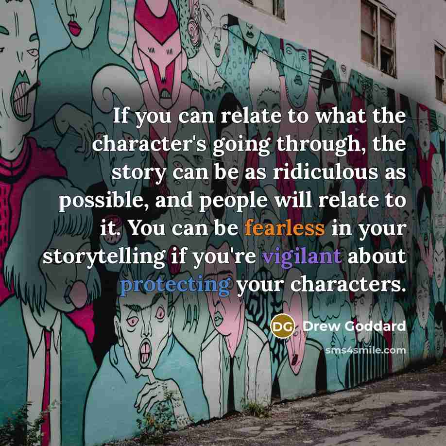 “If you can relate to what the character's going through, the story can be as ridiculous as possible, and people will relate to it. You can be fearless in your storytelling if you're vigilant about protecting your characters.” quote by Drew Goddard