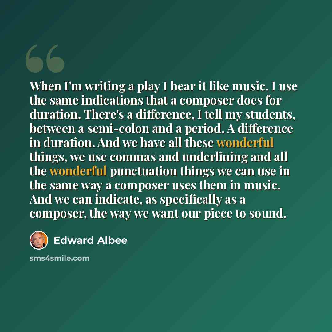 “When I'm writing a play I hear it like music. I use the same indications that a composer does for duration. There's a difference, I tell my students, between a semi-colon and a period. A difference in duration. And we have all these wonderful things, we use commas and underlining and all the…” quote by Edward Albee