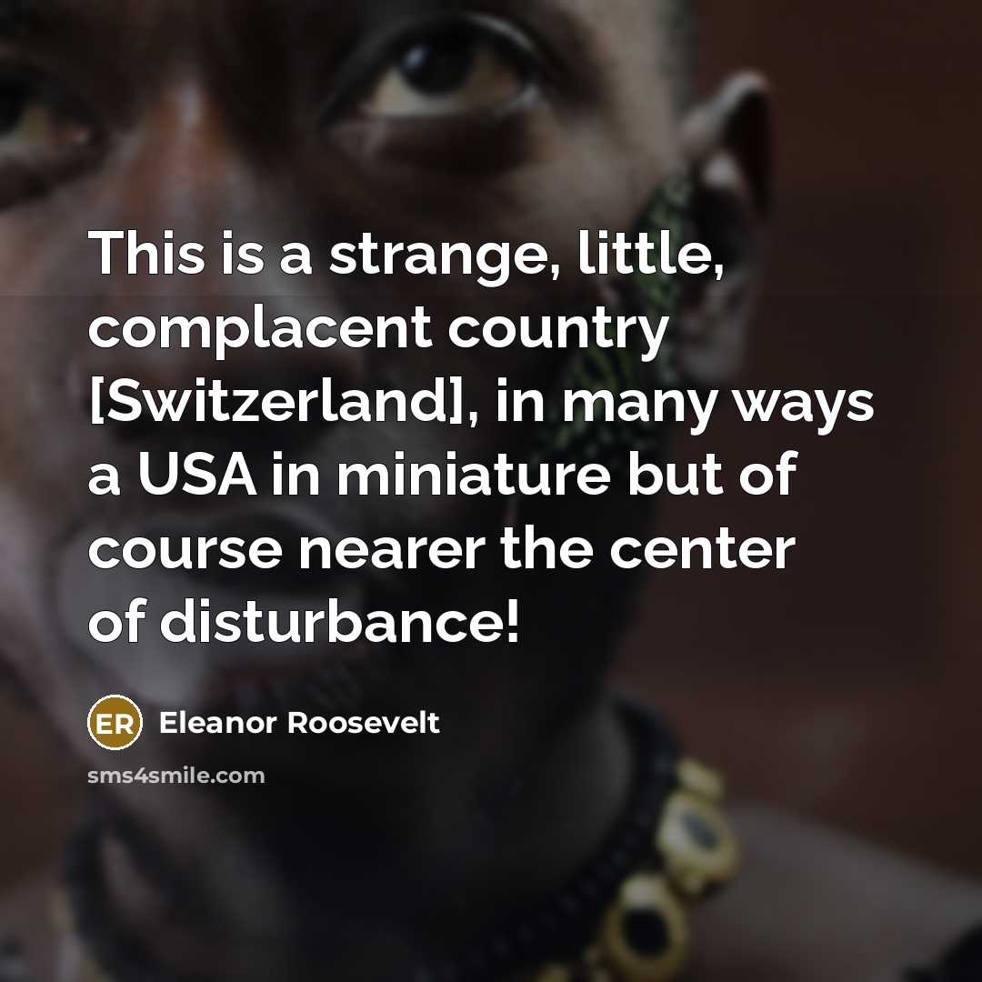 “This is a strange, little, complacent country [Switzerland], in many ways a USA in miniature but of course nearer the center of disturbance!” quote by Eleanor Roosevelt
