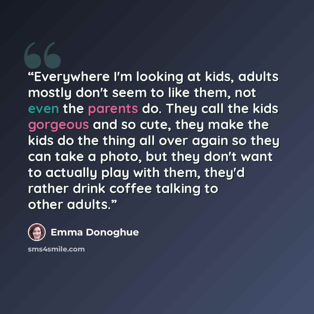 “Everywhere I'm looking at kids, adults mostly don't seem to like them, not even the parents do. They call the kids gorgeous and so cute, they make the kids do the thing all over again so they can take a photo, but they don't want to actually play with them, they'd rather drink coffee talking to…” quote by Emma Donoghue