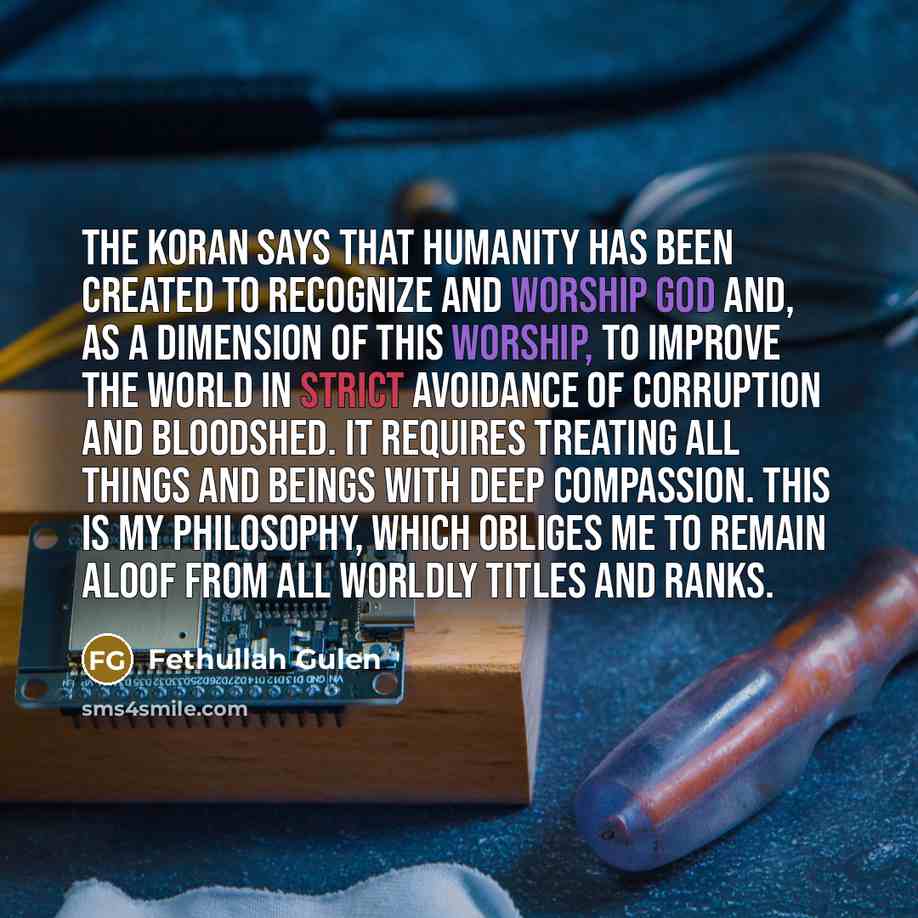 “The Koran says that humanity has been created to recognize and worship God and, as a dimension of this worship, to improve the world in strict avoidance of corruption and bloodshed. It requires treating all things and beings with deep compassion. This is my philosophy, which obliges me to remain…” quote by Fethullah Gulen