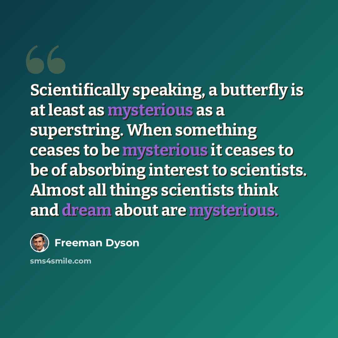 “Scientifically speaking, a butterfly is at least as mysterious as a superstring. When something ceases to be mysterious it ceases to be of absorbing interest to scientists. Almost all things scientists think and dream about are mysterious.” quote by Freeman Dyson