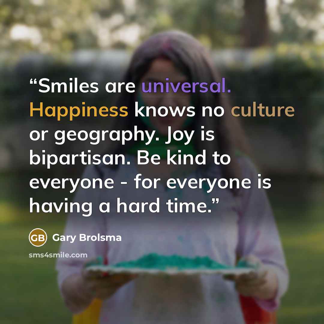 “Smiles are universal. Happiness knows no culture or geography. Joy is bipartisan. Be kind to everyone - for everyone is having a hard time.” quote by Gary Brolsma