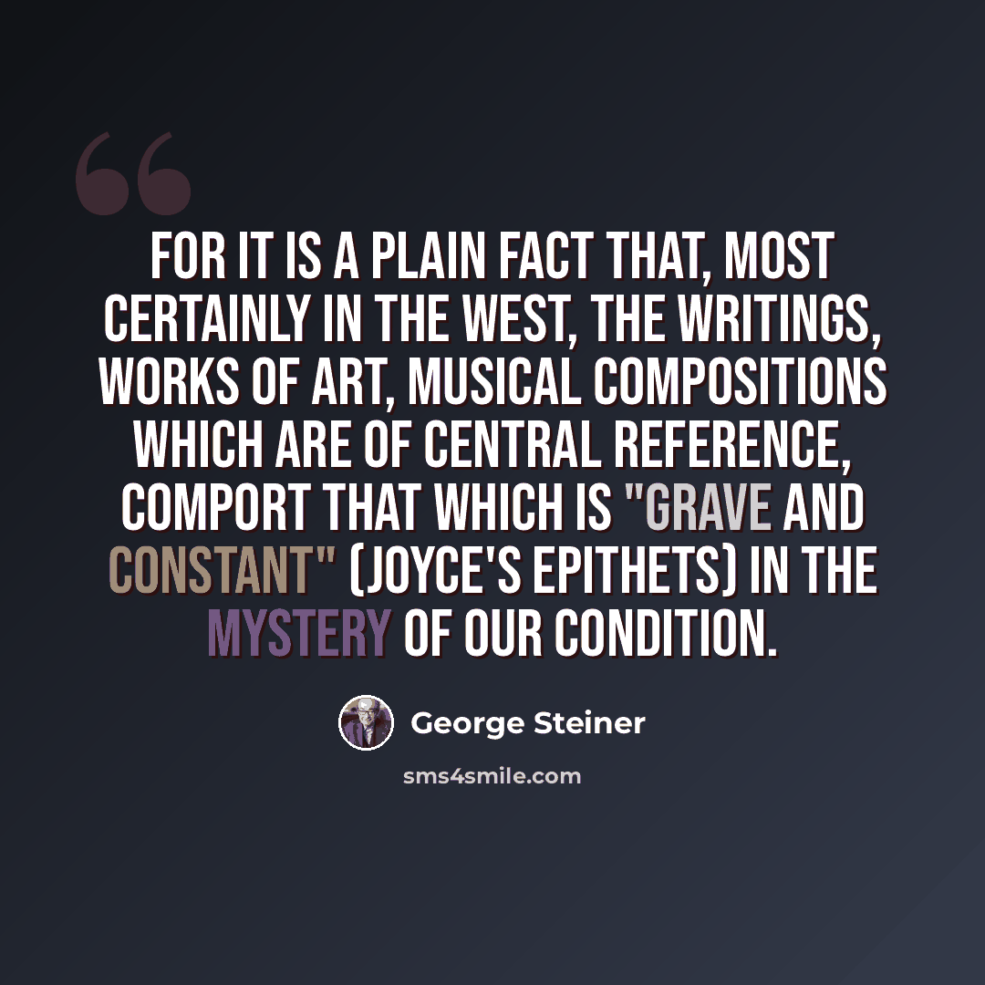 “For it is a plain fact that, most certainly in the West, the writings, works of art, musical compositions which are of central reference, comport that which is "grave and constant" (Joyce's epithets) in the mystery of our condition.” quote by George Steiner