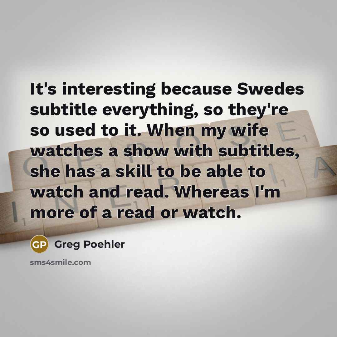 “It's interesting because Swedes subtitle everything, so they're so used to it. When my wife watches a show with subtitles, she has a skill to be able to watch and read. Whereas I'm more of a read or watch.” quote by Greg Poehler
