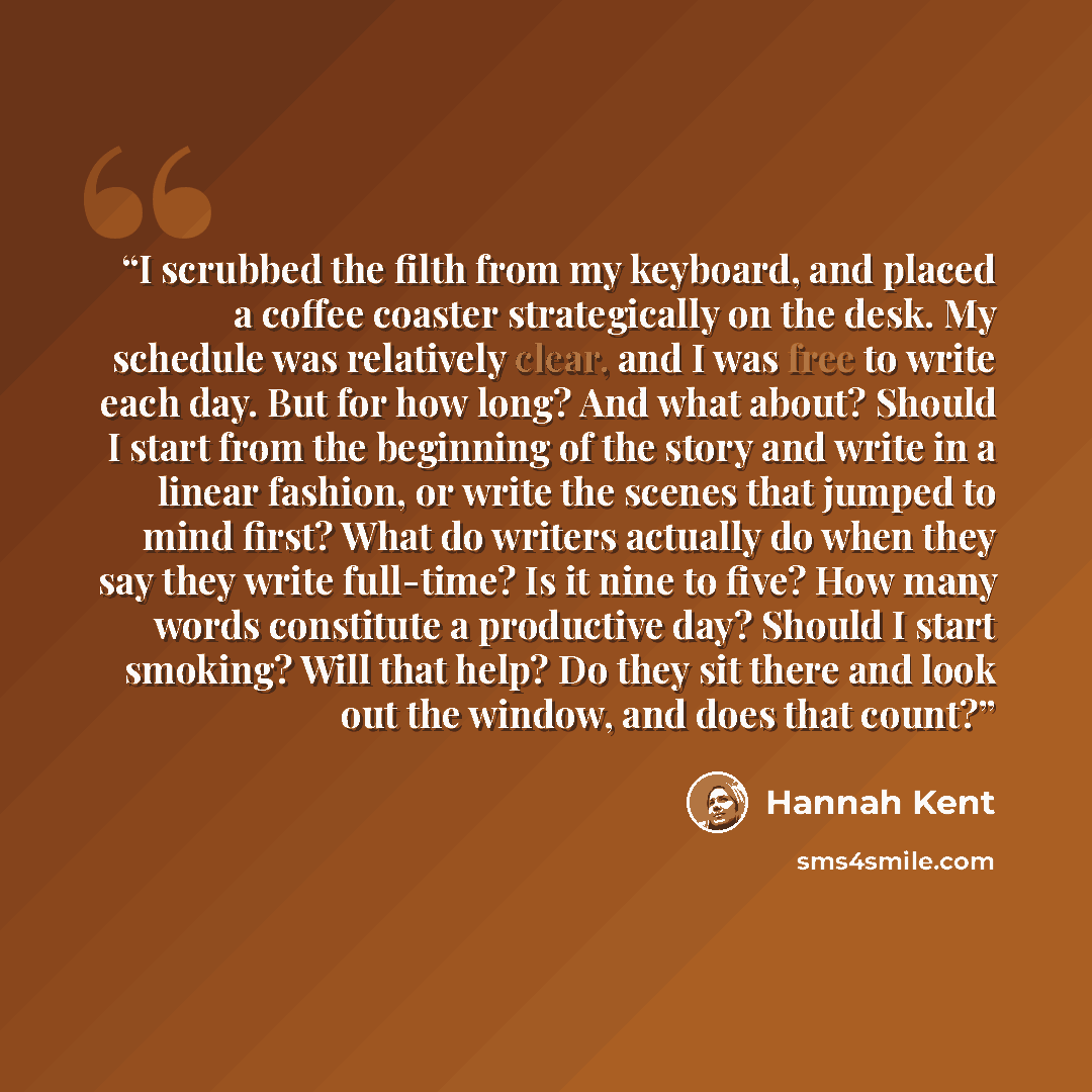 “I scrubbed the filth from my keyboard, and placed a coffee coaster strategically on the desk. My schedule was relatively clear, and I was free to write each day. But for how long? And what about? Should I start from the beginning of the story and write in a linear fashion, or write the scenes that…” quote by Hannah Kent