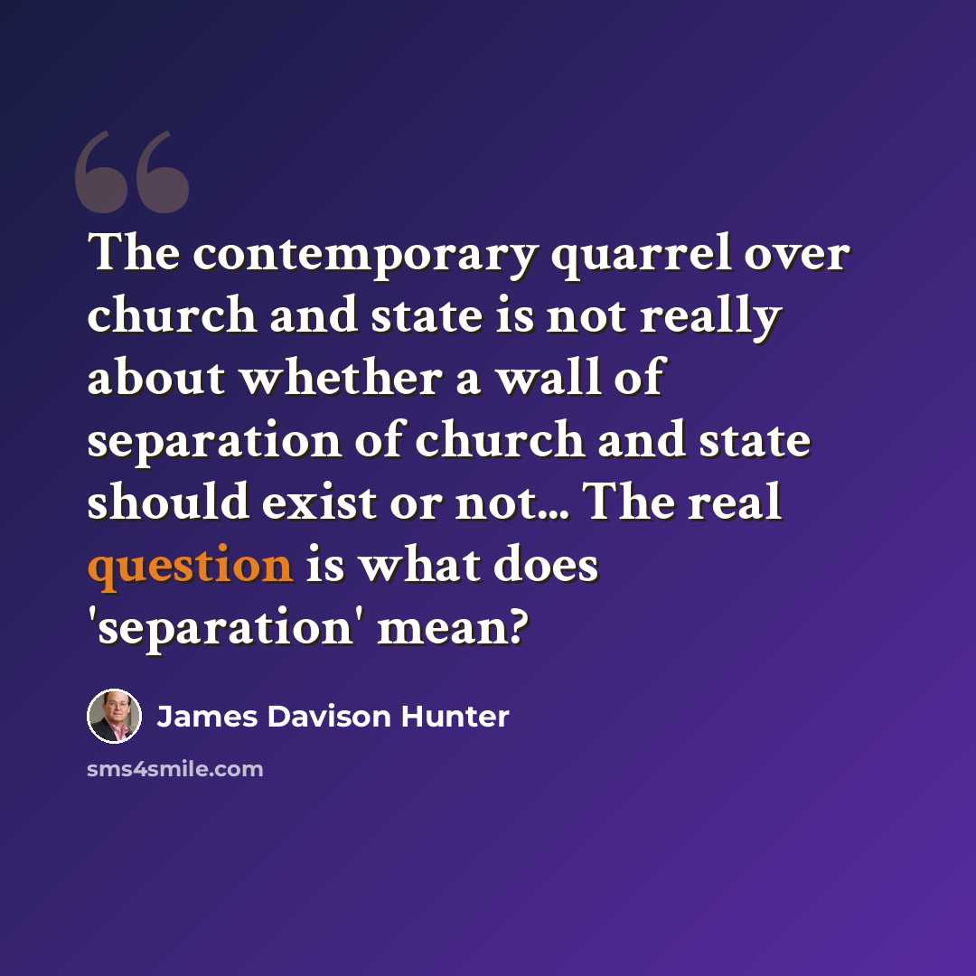“The contemporary quarrel over church and state is not really about whether a wall of separation of church and state should exist or not... The real question is what does 'separation' mean?” quote by James Davison Hunter