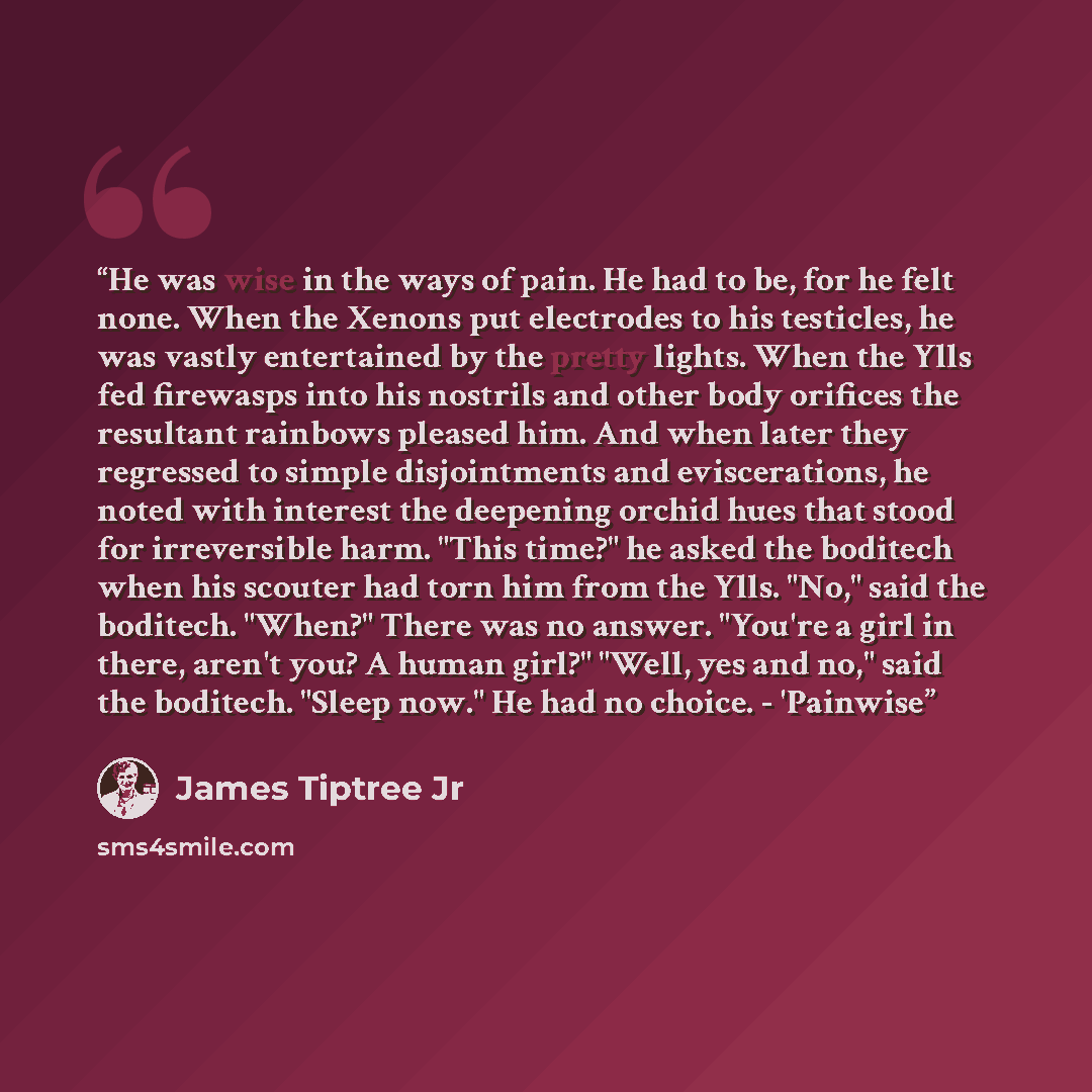 “He was wise in the ways of pain. He had to be, for he felt none. When the Xenons put electrodes to his testicles, he was vastly entertained by the pretty lights. When the Ylls fed firewasps into his nostrils and other body orifices the resultant rainbows pleased him. And when later they regressed…” quote by James Tiptree Jr