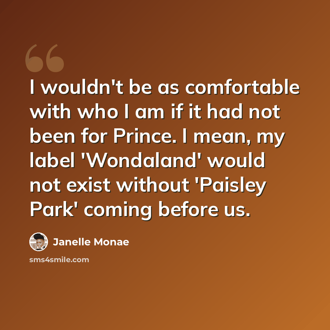 “I wouldn't be as comfortable with who I am if it had not been for Prince. I mean, my label 'Wondaland' would not exist without 'Paisley Park' coming before us.” quote by Janelle Monae