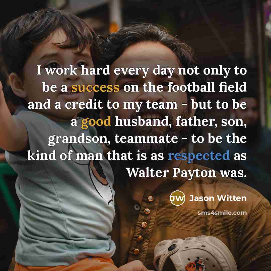 “I work hard every day not only to be a success on the football field and a credit to my team - but to be a good husband, father, son, grandson, teammate - to be the kind of man that is as respected as Walter Payton was.” quote by Jason Witten