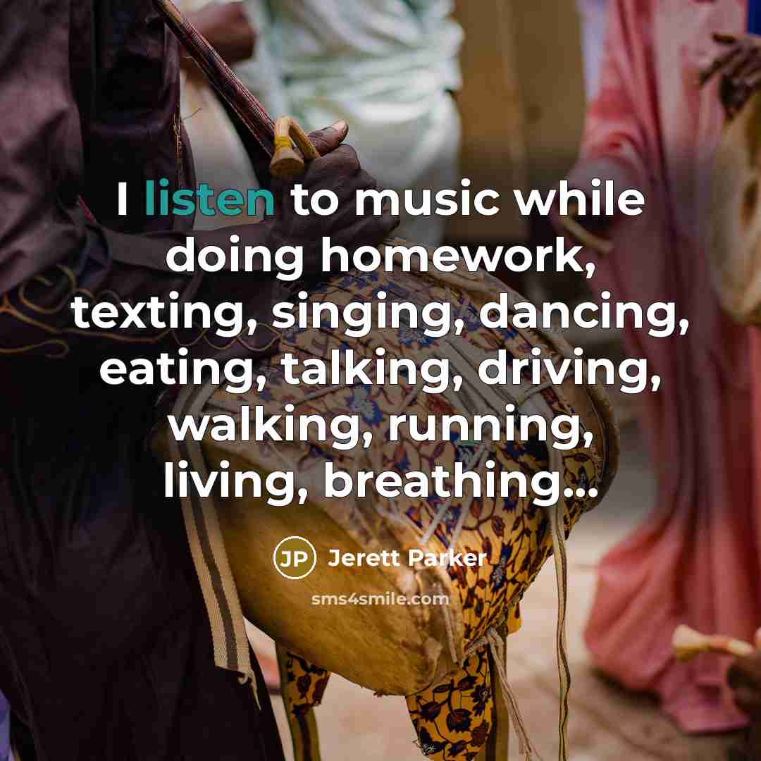“I listen to music while doing homework, texting, singing, dancing, eating, talking, driving, walking, running, living, breathing...” quote by Jerett Parker