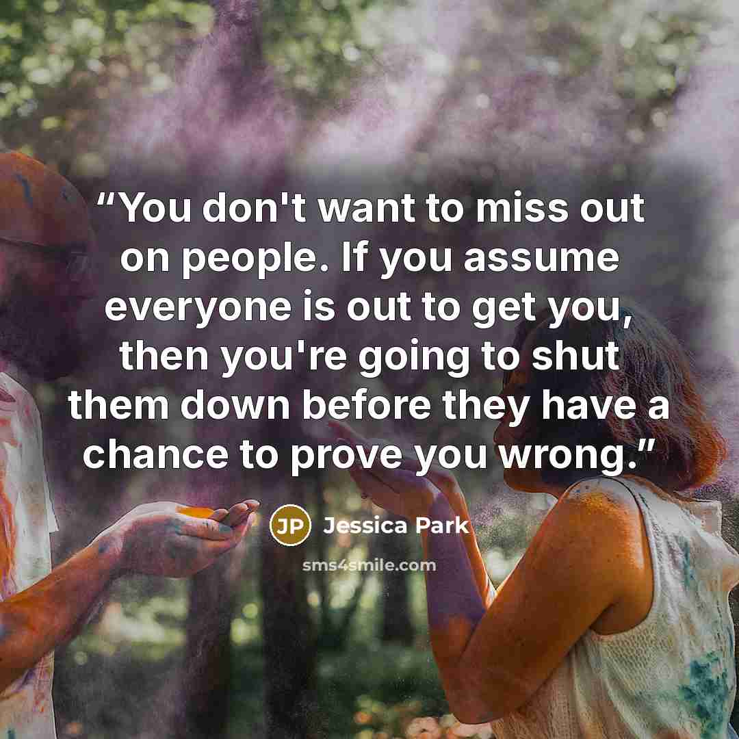 “You don't want to miss out on people. If you assume everyone is out to get you, then you're going to shut them down before they have a chance to prove you wrong.” quote by Jessica Park