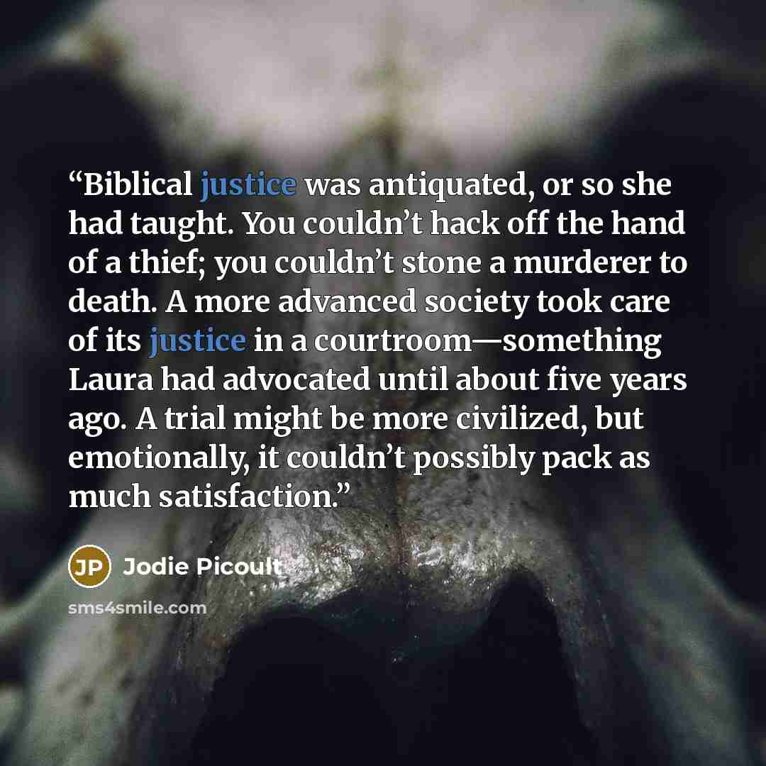 “Biblical justice was antiquated, or so she had taught. You couldn’t hack off the hand of a thief; you couldn’t stone a murderer to death. A more advanced society took care of its justice in a courtroom—something Laura had advocated until about five years ago. A trial might be more civilized, but…” quote by Jodie Picoult