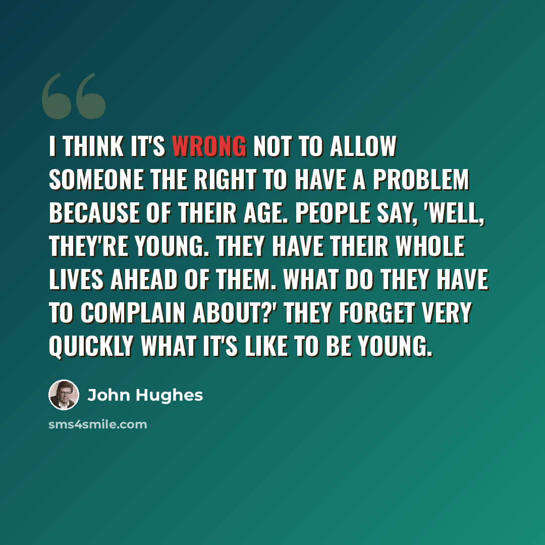 “I think it's wrong not to allow someone the right to have a problem because of their age. People say, 'Well, they're young. They have their whole lives ahead of them. What do they have to complain about?' They forget very quickly what it's like to be young.” quote by John Hughes