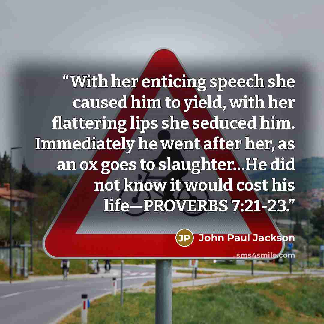 “With her enticing speech she caused him to yield, with her flattering lips she seduced him. Immediately he went after her, as an ox goes to slaughter…He did not know it would cost his life—PROVERBS 7:21-23.” quote by John Paul Jackson