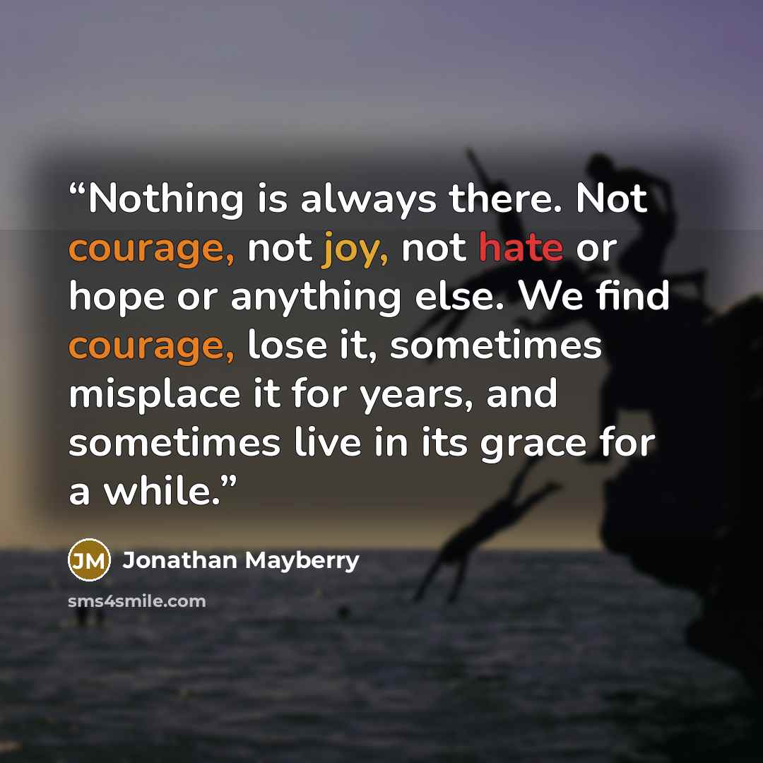“Nothing is always there. Not courage, not joy, not hate or hope or anything else. We find courage, lose it, sometimes misplace it for years, and sometimes live in its grace for a while.” quote by Jonathan Mayberry