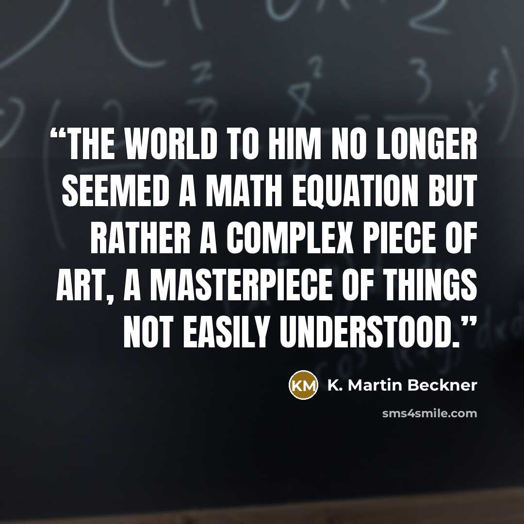 “The world to him no longer seemed a math equation but rather a complex piece of art, a masterpiece of things not easily understood.” quote by K. Martin Beckner