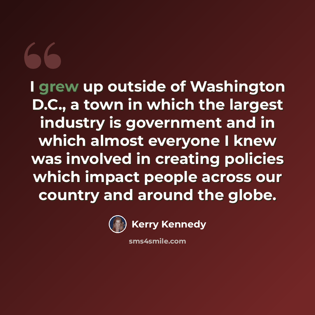 “I grew up outside of Washington D.C., a town in which the largest industry is government and in which almost everyone I knew was involved in creating policies which impact people across our country and around the globe.” quote by Kerry Kennedy