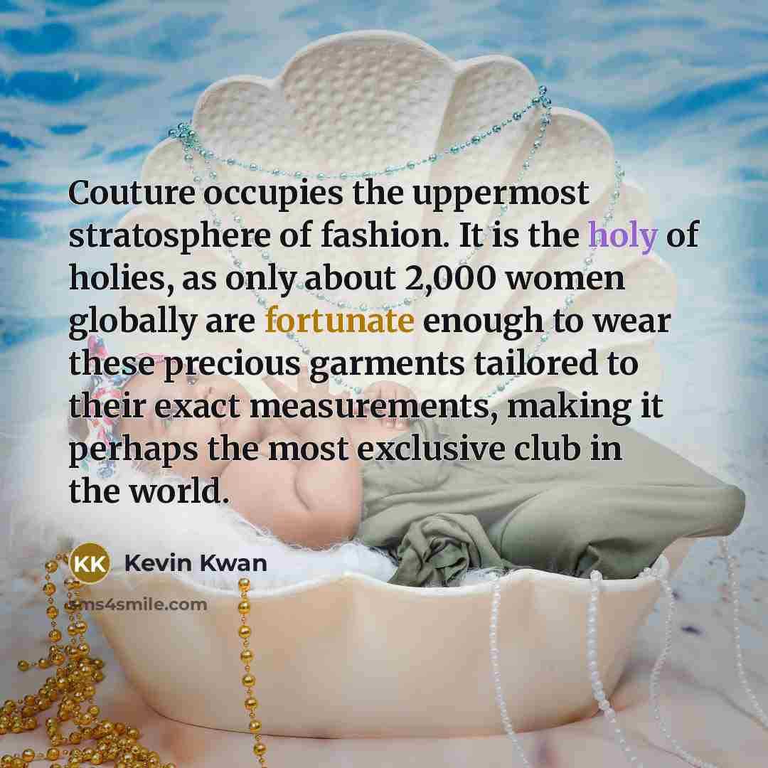 “Couture occupies the uppermost stratosphere of fashion. It is the holy of holies, as only about 2,000 women globally are fortunate enough to wear these precious garments tailored to their exact measurements, making it perhaps the most exclusive club in the world.” quote by Kevin Kwan