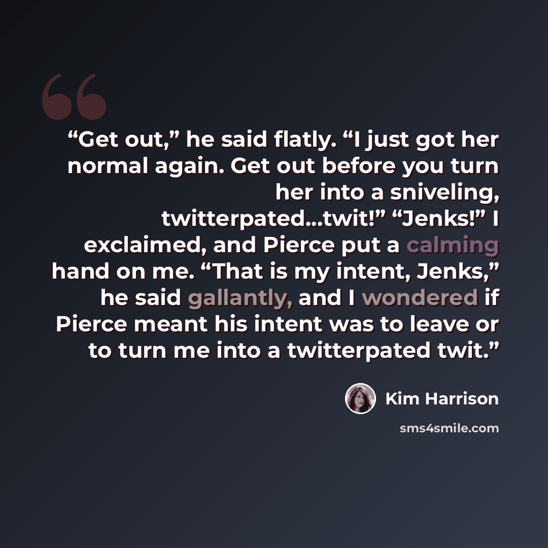 “Get out,” he said flatly. “I just got her normal again. Get out before you turn her into a sniveling, twitterpated…twit!” “Jenks!” I exclaimed, and Pierce put a calming hand on me. “That is my intent, Jenks,” he said gallantly, and I wondered if Pierce meant his intent was to leave or to turn me…” quote by Kim Harrison